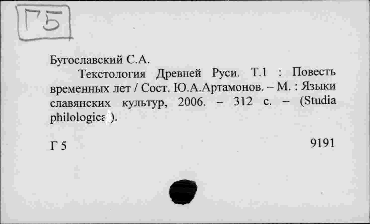 ﻿Бугославский C.A.
Текстология Древней Руси. Т.1 : Повесть временных лет / Сост. Ю.А.Артамонов. - М. : Языки славянских культур, 2006. - 312 с. - (Studia philologies ).
Г 5
9191